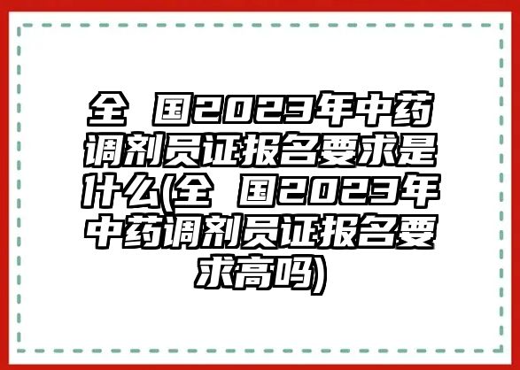 全 國2023年中藥調劑員證報名要求是什么(全 國2023年中藥調劑員證報名要求高嗎)