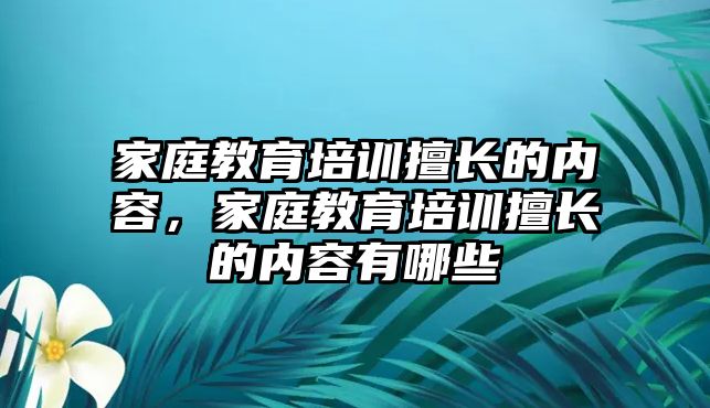 家庭教育培訓擅長的內容，家庭教育培訓擅長的內容有哪些