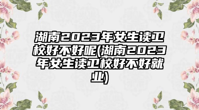 湖南2023年女生讀衛(wèi)校好不好呢(湖南2023年女生讀衛(wèi)校好不好就業(yè))