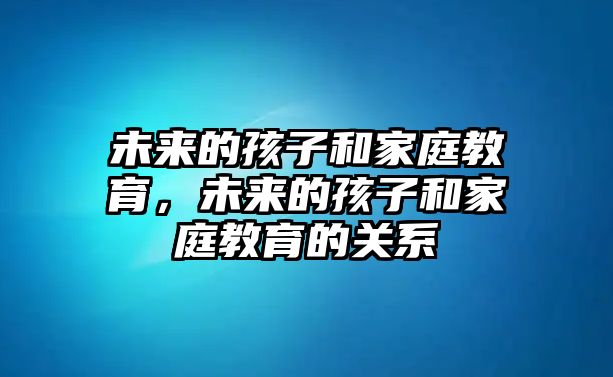 未來(lái)的孩子和家庭教育，未來(lái)的孩子和家庭教育的關(guān)系