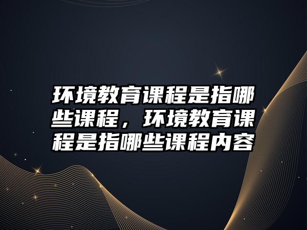 環(huán)境教育課程是指哪些課程，環(huán)境教育課程是指哪些課程內(nèi)容