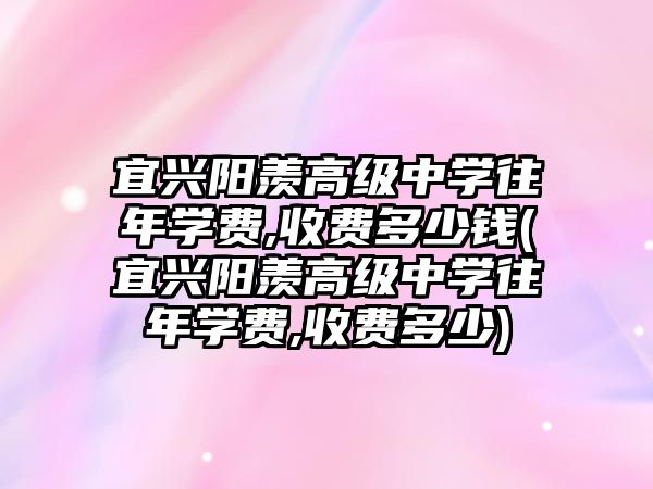 宜興陽羨高級中學往年學費,收費多少錢(宜興陽羨高級中學往年學費,收費多少)