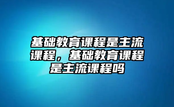 基礎(chǔ)教育課程是主流課程，基礎(chǔ)教育課程是主流課程嗎