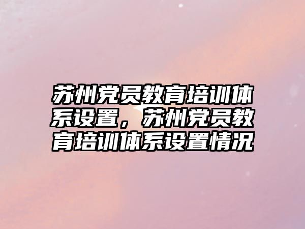 蘇州黨員教育培訓(xùn)體系設(shè)置，蘇州黨員教育培訓(xùn)體系設(shè)置情況