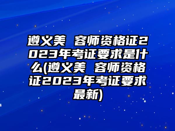 遵義美 容師資格證2023年考證要求是什么(遵義美 容師資格證2023年考證要求最新)