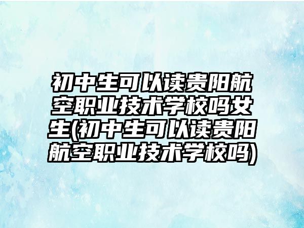 初中生可以讀貴陽航空職業(yè)技術學校嗎女生(初中生可以讀貴陽航空職業(yè)技術學校嗎)