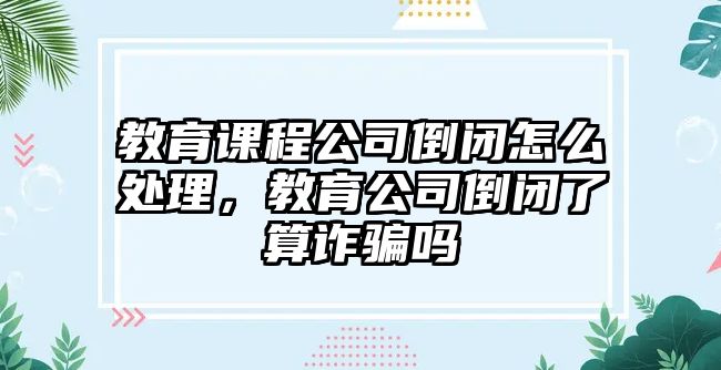 教育課程公司倒閉怎么處理，教育公司倒閉了算詐騙嗎