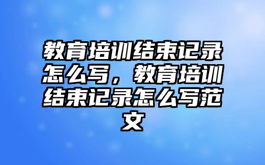 教育培訓(xùn)結(jié)束記錄怎么寫，教育培訓(xùn)結(jié)束記錄怎么寫范文