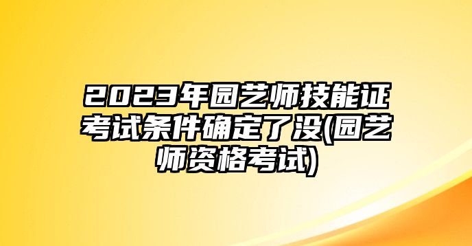 2023年園藝師技能證考試條件確定了沒(méi)(園藝師資格考試)