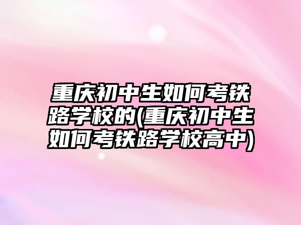 重慶初中生如何考鐵路學(xué)校的(重慶初中生如何考鐵路學(xué)校高中)