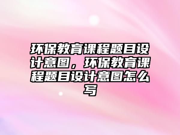 環(huán)保教育課程題目設計意圖，環(huán)保教育課程題目設計意圖怎么寫