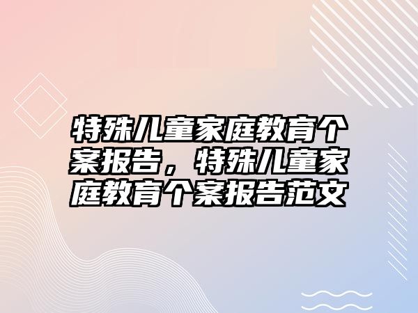 特殊兒童家庭教育個案報告，特殊兒童家庭教育個案報告范文