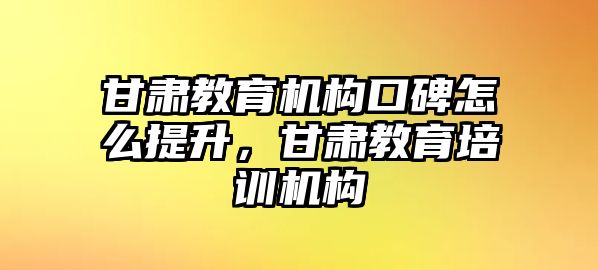 甘肅教育機(jī)構(gòu)口碑怎么提升，甘肅教育培訓(xùn)機(jī)構(gòu)