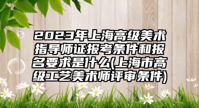 2023年上海高級美術(shù)指導師證報考條件和報名要求是什么(上海市高級工藝美術(shù)師評審條件)