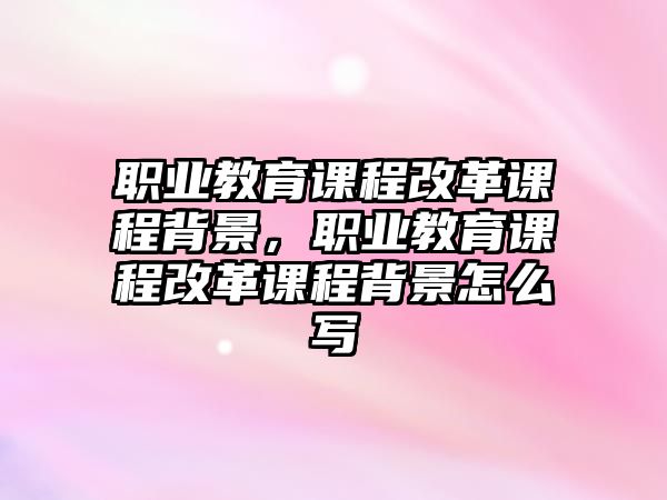 職業(yè)教育課程改革課程背景，職業(yè)教育課程改革課程背景怎么寫