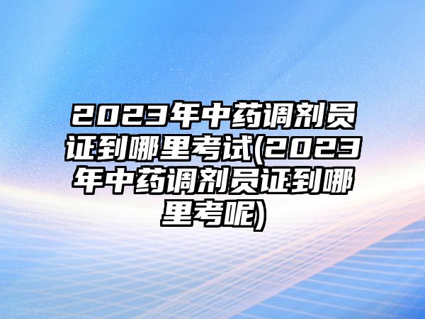 2023年中藥調(diào)劑員證到哪里考試(2023年中藥調(diào)劑員證到哪里考呢)