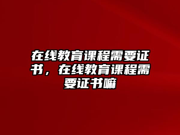 在線教育課程需要證書，在線教育課程需要證書嘛