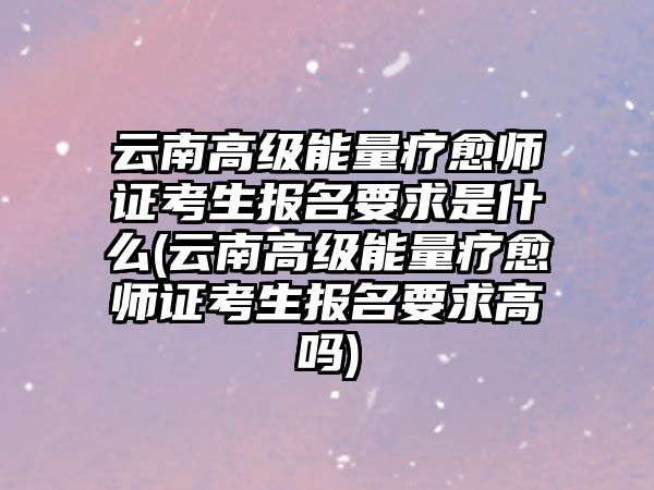 云南高級能量療愈師證考生報名要求是什么(云南高級能量療愈師證考生報名要求高嗎)