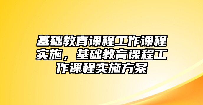 基礎(chǔ)教育課程工作課程實(shí)施，基礎(chǔ)教育課程工作課程實(shí)施方案