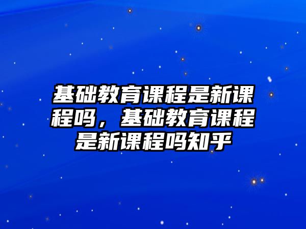 基礎(chǔ)教育課程是新課程嗎，基礎(chǔ)教育課程是新課程嗎知乎