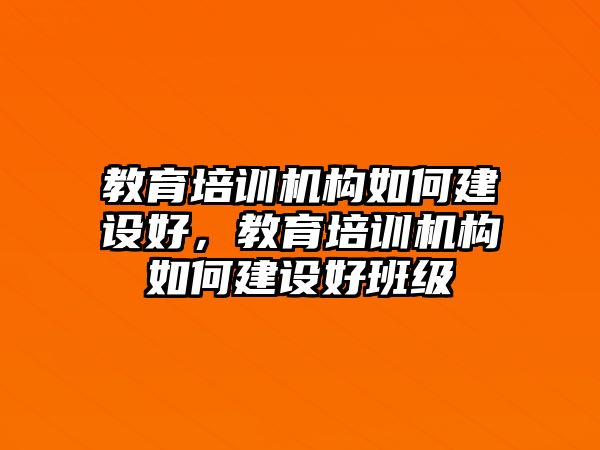 教育培訓(xùn)機(jī)構(gòu)如何建設(shè)好，教育培訓(xùn)機(jī)構(gòu)如何建設(shè)好班級