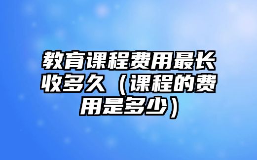 教育課程費(fèi)用最長收多久（課程的費(fèi)用是多少）