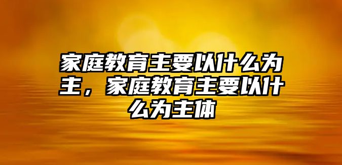 家庭教育主要以什么為主，家庭教育主要以什么為主體