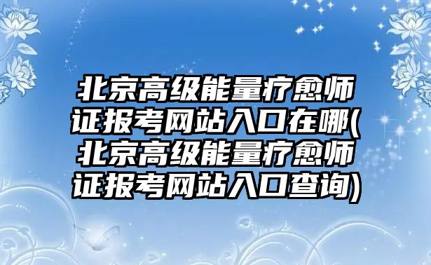 北京高級(jí)能量療愈師證報(bào)考網(wǎng)站入口在哪(北京高級(jí)能量療愈師證報(bào)考網(wǎng)站入口查詢)