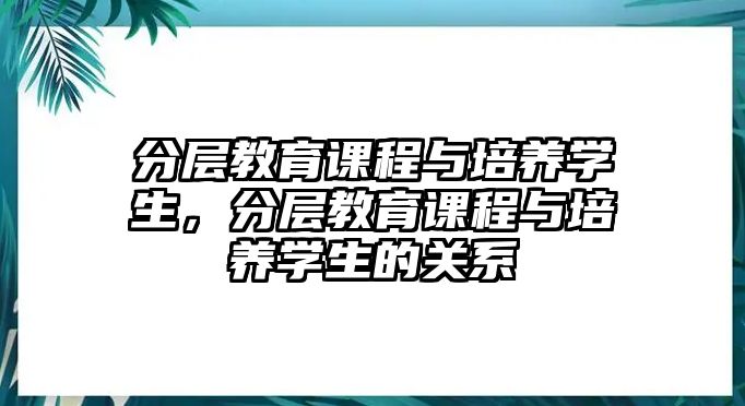 分層教育課程與培養(yǎng)學生，分層教育課程與培養(yǎng)學生的關(guān)系