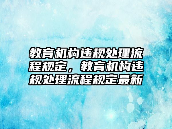 教育機(jī)構(gòu)違規(guī)處理流程規(guī)定，教育機(jī)構(gòu)違規(guī)處理流程規(guī)定最新