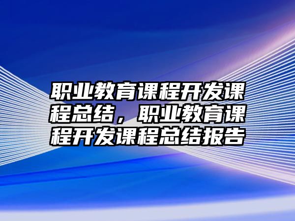 職業(yè)教育課程開發(fā)課程總結(jié)，職業(yè)教育課程開發(fā)課程總結(jié)報(bào)告