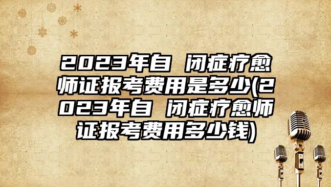 2023年自 閉癥療愈師證報考費用是多少(2023年自 閉癥療愈師證報考費用多少錢)