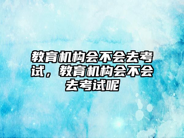 教育機構(gòu)會不會去考試，教育機構(gòu)會不會去考試呢