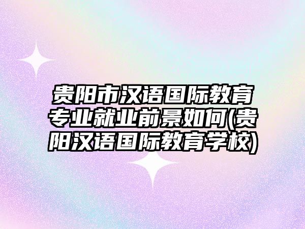 貴陽市漢語國際教育專業(yè)就業(yè)前景如何(貴陽漢語國際教育學校)