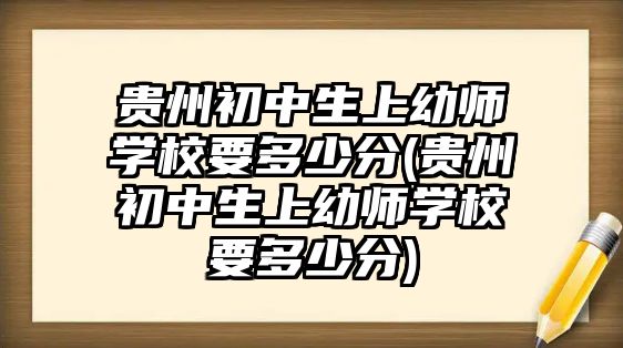 貴州初中生上幼師學(xué)校要多少分(貴州初中生上幼師學(xué)校要多少分)