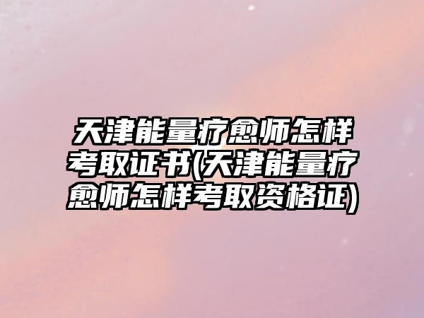 天津能量療愈師怎樣考取證書(天津能量療愈師怎樣考取資格證)