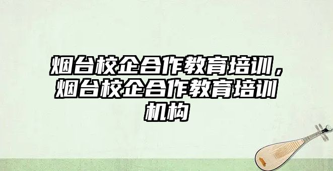 煙臺校企合作教育培訓，煙臺校企合作教育培訓機構