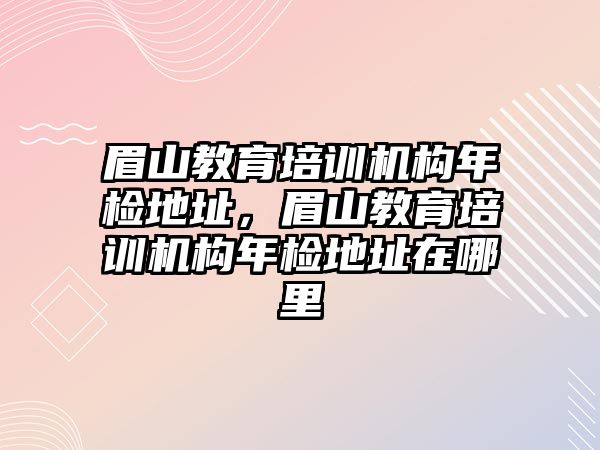 眉山教育培訓(xùn)機(jī)構(gòu)年檢地址，眉山教育培訓(xùn)機(jī)構(gòu)年檢地址在哪里