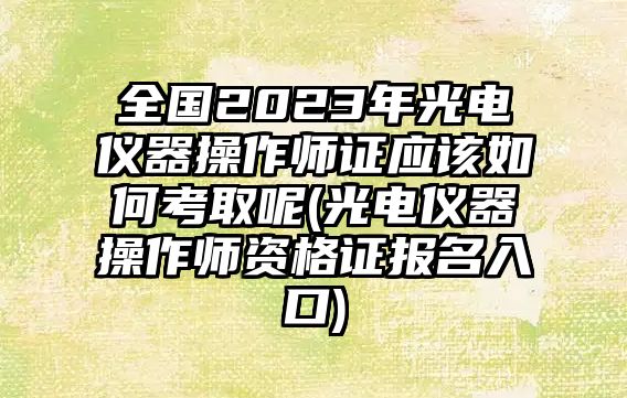 全國2023年光電儀器操作師證應(yīng)該如何考取呢(光電儀器操作師資格證報名入口)