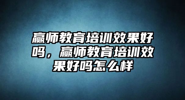 贏師教育培訓效果好嗎，贏師教育培訓效果好嗎怎么樣