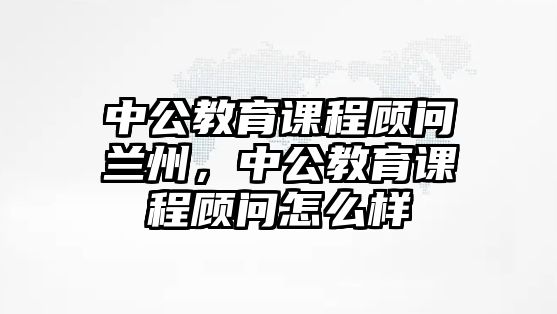 中公教育課程顧問蘭州，中公教育課程顧問怎么樣