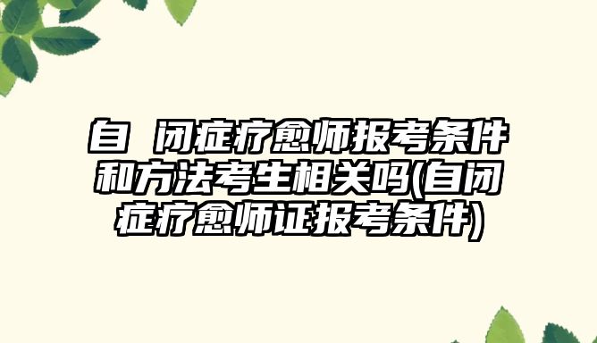 自 閉癥療愈師報(bào)考條件和方法考生相關(guān)嗎(自閉癥療愈師證報(bào)考條件)