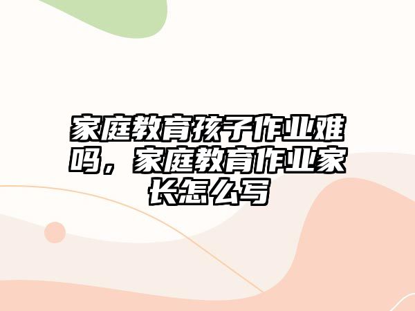 家庭教育孩子作業(yè)難嗎，家庭教育作業(yè)家長(zhǎng)怎么寫(xiě)