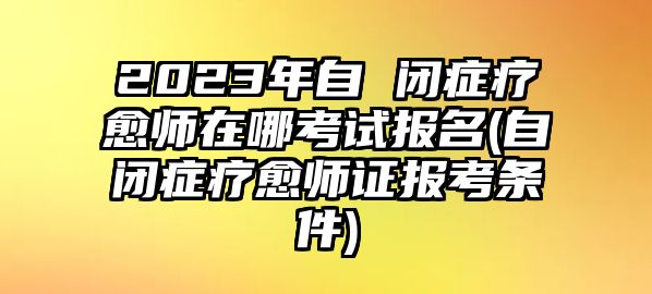 2023年自 閉癥療愈師在哪考試報(bào)名(自閉癥療愈師證報(bào)考條件)