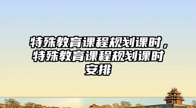 特殊教育課程規(guī)劃課時(shí)，特殊教育課程規(guī)劃課時(shí)安排