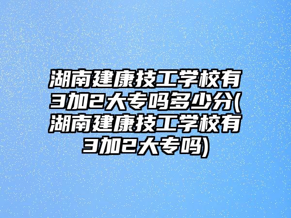 湖南建康技工學(xué)校有3加2大專嗎多少分(湖南建康技工學(xué)校有3加2大專嗎)