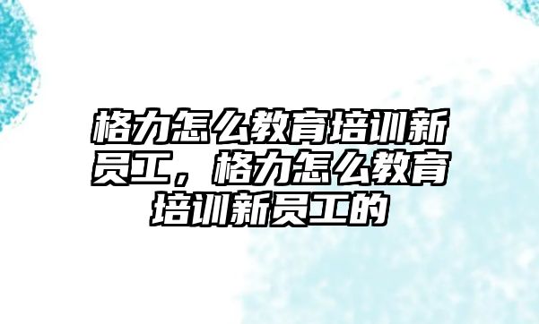 格力怎么教育培訓(xùn)新員工，格力怎么教育培訓(xùn)新員工的