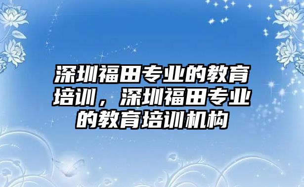 深圳福田專業(yè)的教育培訓(xùn)，深圳福田專業(yè)的教育培訓(xùn)機構(gòu)