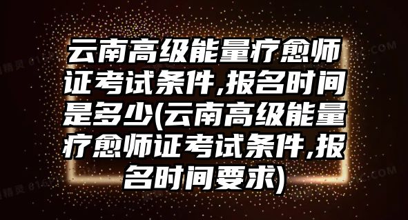 云南高級(jí)能量療愈師證考試條件,報(bào)名時(shí)間是多少(云南高級(jí)能量療愈師證考試條件,報(bào)名時(shí)間要求)