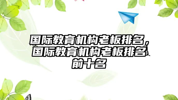 國(guó)際教育機(jī)構(gòu)老板排名，國(guó)際教育機(jī)構(gòu)老板排名前十名